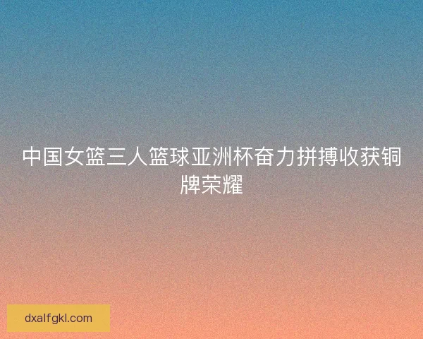 中国女篮三人篮球亚洲杯奋力拼搏收获铜牌荣耀