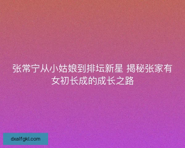 张常宁从小姑娘到排坛新星 揭秘张家有女初长成的成长之路