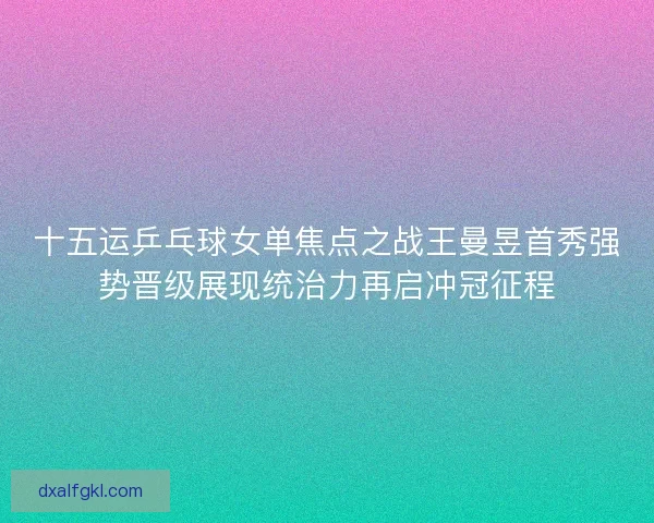 十五运乒乓球女单焦点之战王曼昱首秀强势晋级展现统治力再启冲冠征程