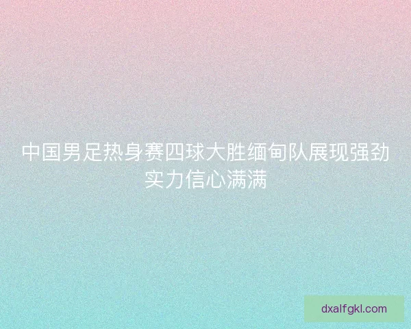 中国男足热身赛四球大胜缅甸队展现强劲实力信心满满