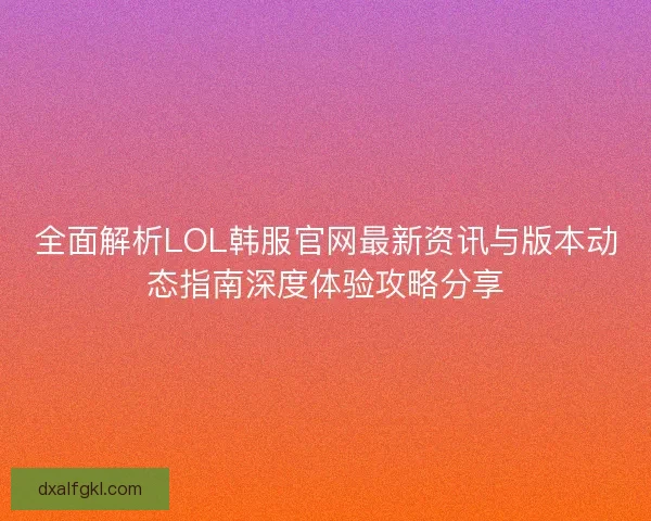 全面解析LOL韩服官网最新资讯与版本动态指南深度体验攻略分享