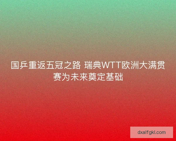 国乒重返五冠之路 瑞典WTT欧洲大满贯赛为未来奠定基础