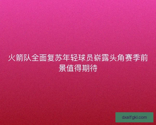火箭队全面复苏年轻球员崭露头角赛季前景值得期待